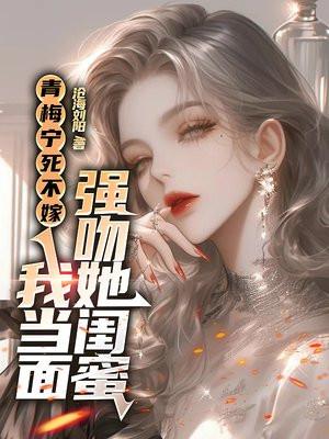 青梅宁死不嫁,我当面强吻她闺蜜
